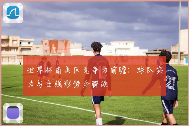 世界杯南美区竞争力前瞻：球队实力与出线形势全解读