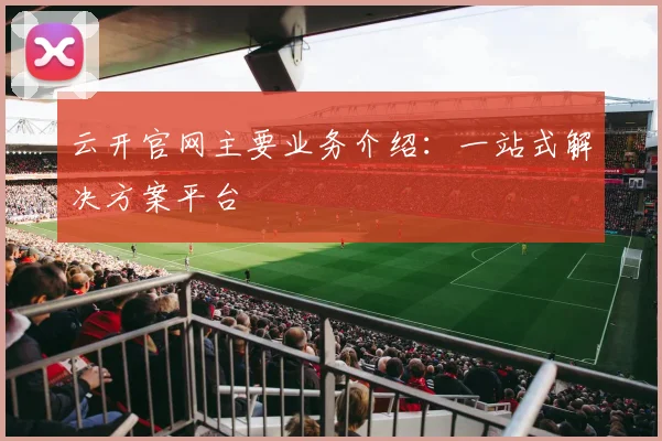云开官网主要业务介绍：一站式解决方案平台