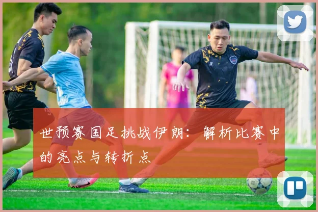 世预赛国足挑战伊朗：解析比赛中的亮点与转折点