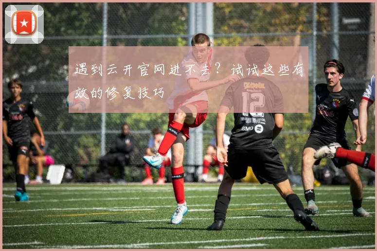 遇到云开官网进不去？试试这些有效的修复技巧